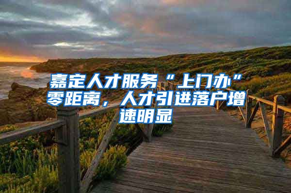 嘉定人才服务“上门办”零距离，人才引进落户增速明显