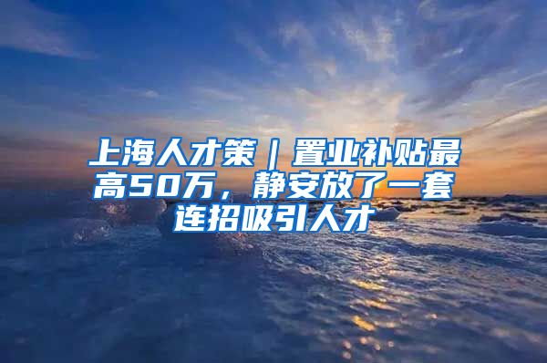 上海人才策｜置业补贴最高50万，静安放了一套连招吸引人才