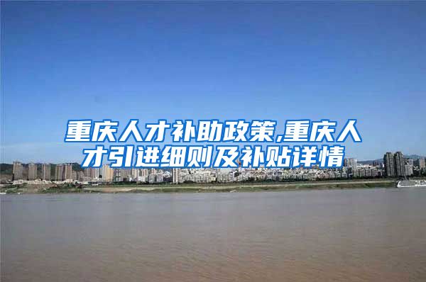 重庆人才补助政策,重庆人才引进细则及补贴详情