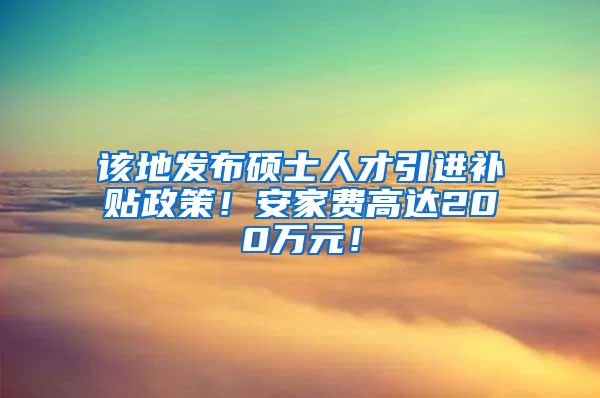 该地发布硕士人才引进补贴政策！安家费高达200万元！