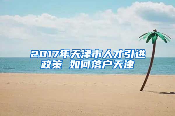 2017年天津市人才引进政策 如何落户天津