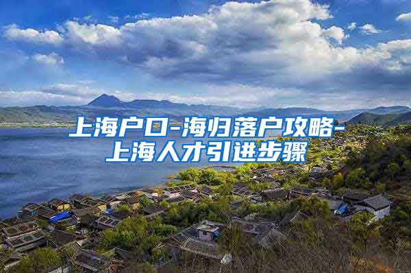 上海户口-海归落户攻略-上海人才引进步骤