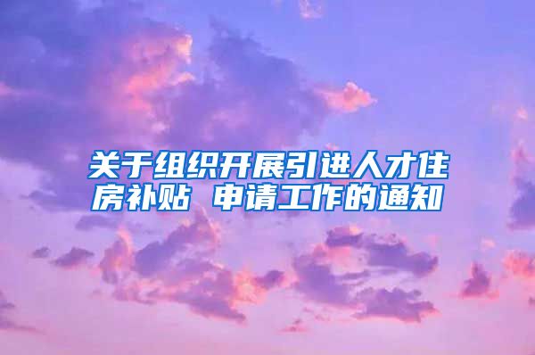 关于组织开展引进人才住房补贴 申请工作的通知