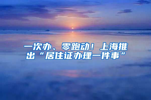 一次办、零跑动！上海推出“居住证办理一件事”