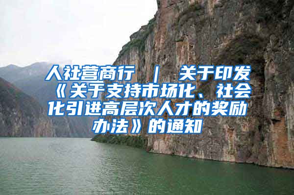 人社营商行 ｜ 关于印发《关于支持市场化、社会化引进高层次人才的奖励办法》的通知