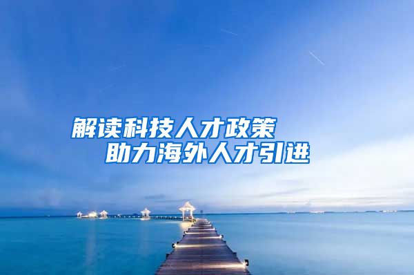 解读科技人才政策    助力海外人才引进