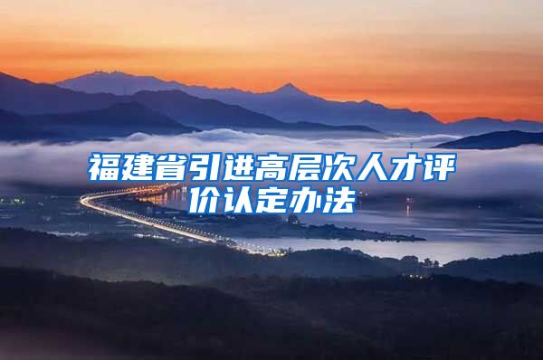 福建省引进高层次人才评价认定办法