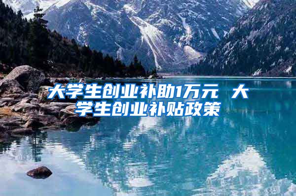 大学生创业补助1万元 大学生创业补贴政策