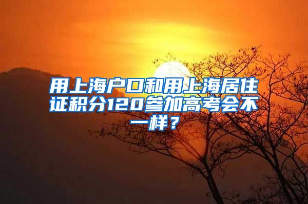 用上海户口和用上海居住证积分120参加高考会不一样？