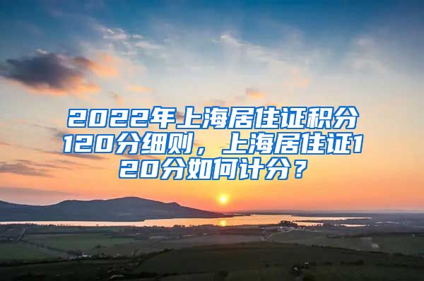 2022年上海居住证积分120分细则，上海居住证120分如何计分？
