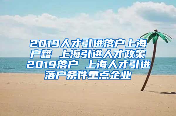 2019人才引进落户上海户籍 上海引进人才政策2019落户 上海人才引进落户条件重点企业