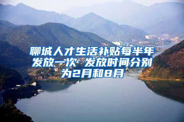 聊城人才生活补贴每半年发放一次 发放时间分别为2月和8月