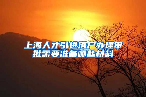 上海人才引进落户办理审批需要准备哪些材料