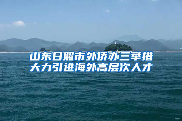 山东日照市外侨办三举措大力引进海外高层次人才