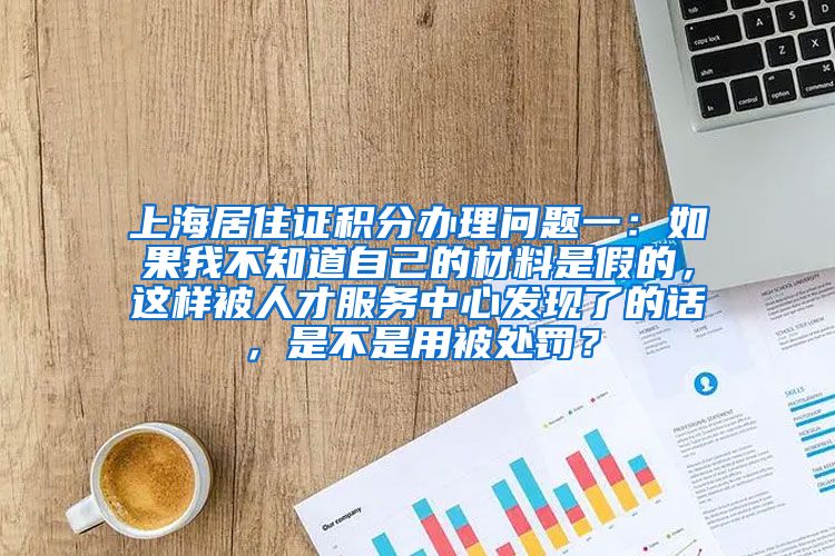 上海居住证积分办理问题一：如果我不知道自己的材料是假的，这样被人才服务中心发现了的话，是不是用被处罚？