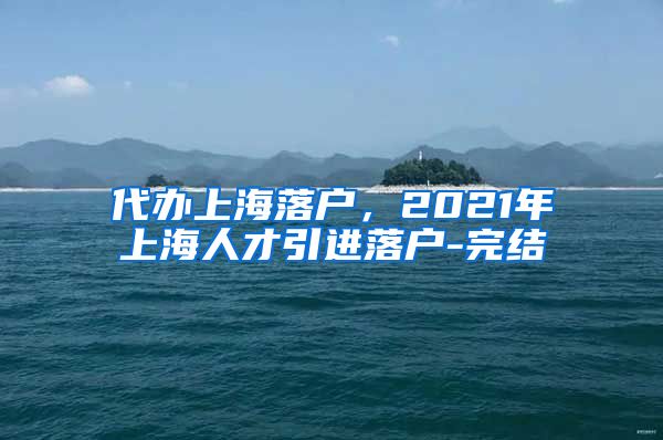 代办上海落户，2021年上海人才引进落户-完结