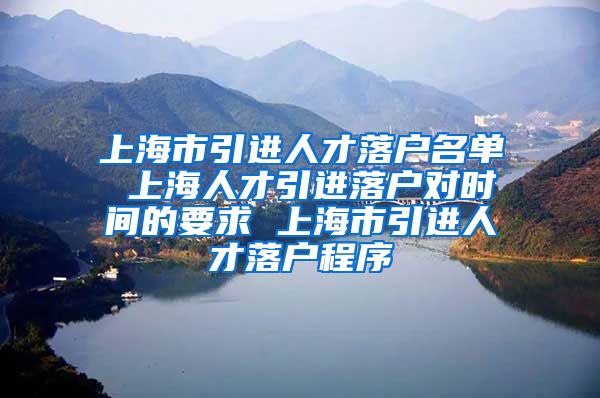 上海市引进人才落户名单 上海人才引进落户对时间的要求 上海市引进人才落户程序