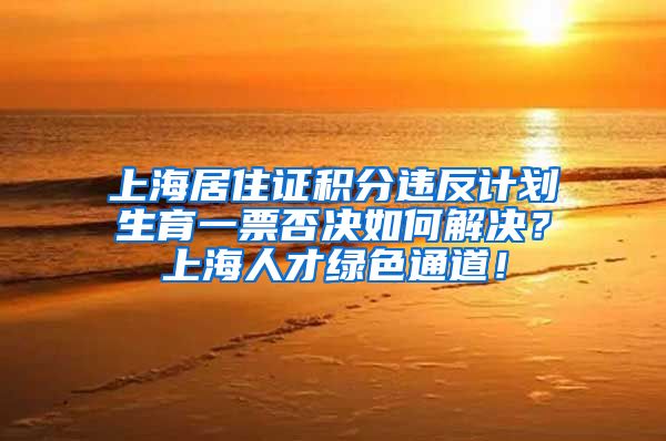 上海居住证积分违反计划生育一票否决如何解决？上海人才绿色通道！