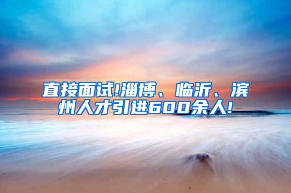 直接面试!淄博、临沂、滨州人才引进600余人!