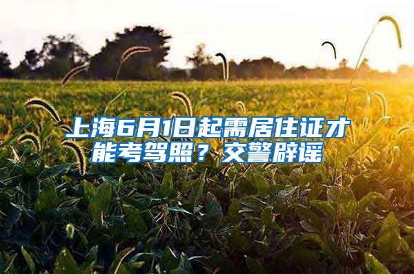 上海6月1日起需居住证才能考驾照？交警辟谣