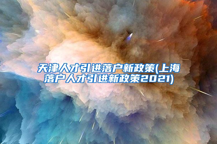 天津人才引进落户新政策(上海落户人才引进新政策2021)