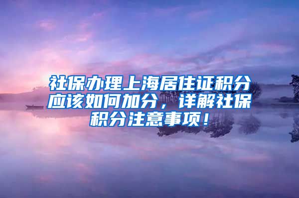 社保办理上海居住证积分应该如何加分，详解社保积分注意事项！