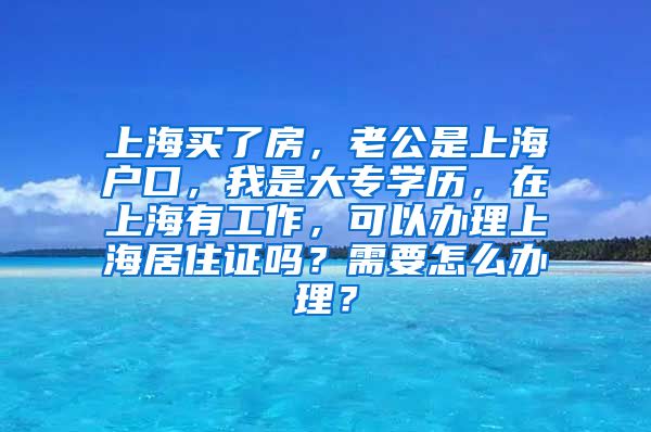 上海买了房，老公是上海户口，我是大专学历，在上海有工作，可以办理上海居住证吗？需要怎么办理？