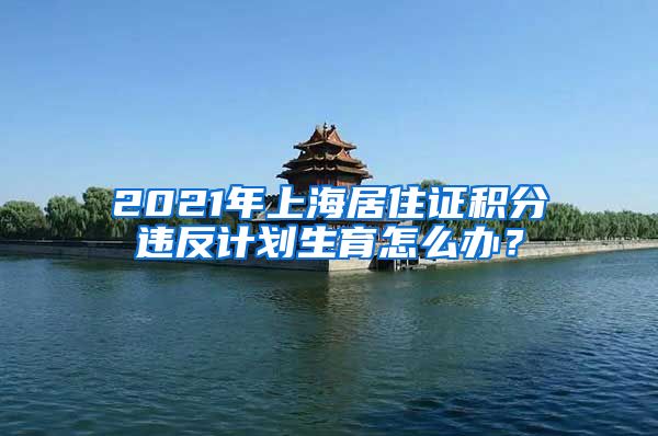 2021年上海居住证积分违反计划生育怎么办？