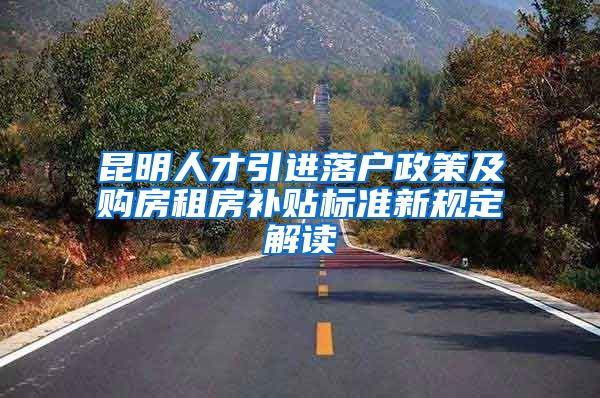 昆明人才引进落户政策及购房租房补贴标准新规定解读