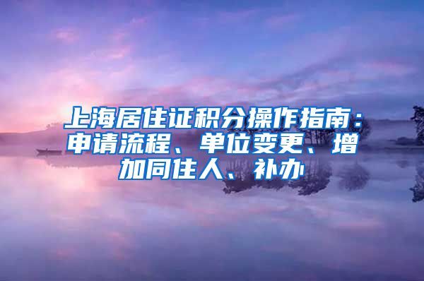 上海居住证积分操作指南：申请流程、单位变更、增加同住人、补办