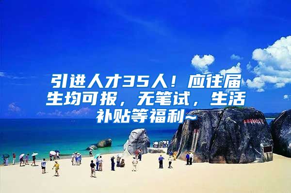 引进人才35人！应往届生均可报，无笔试，生活补贴等福利~