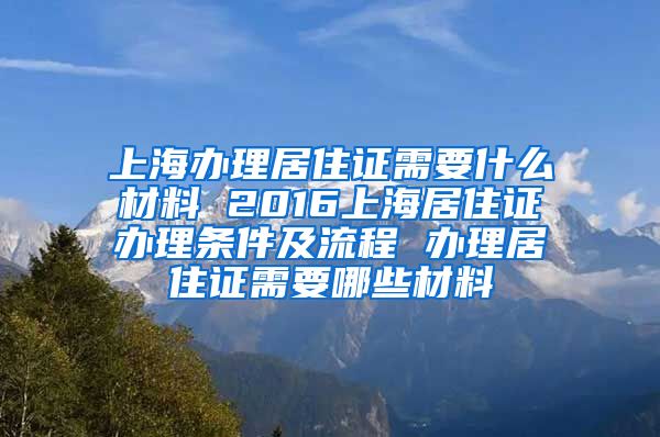 上海办理居住证需要什么材料 2016上海居住证办理条件及流程 办理居住证需要哪些材料