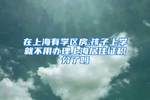 在上海有学区房,孩子上学就不用办理上海居住证积分了吗